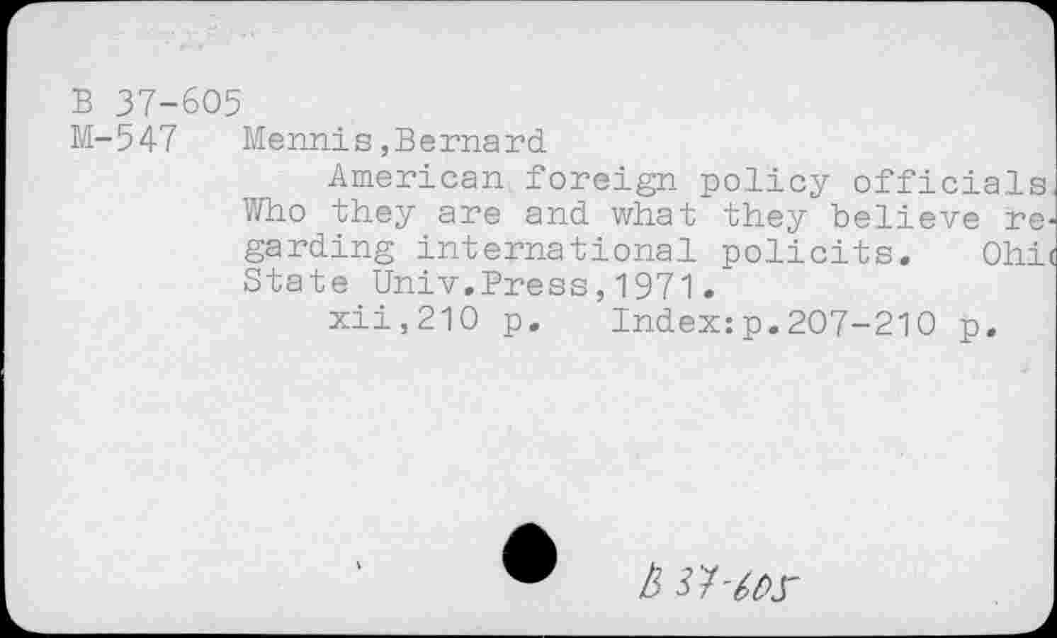 ﻿В 37-605
М-547 Mennis,Bernard
American foreign policy officials Who they are and what they believe regarding international policits, Ohi( State Univ.Press,1971.
xii,210 p. Index:p.207-210 p.
a w-ms-